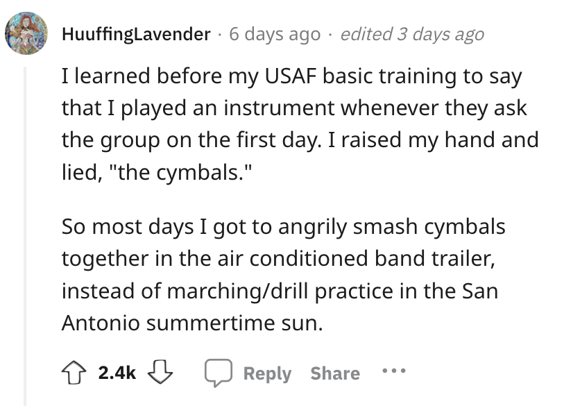 angle - HuuffingLavender 6 days ago edited 3 days ago I learned before my Usaf basic training to say that I played an instrument whenever they ask the group on the first day. I raised my hand and lied, "the cymbals." So most days I got to angrily smash cy